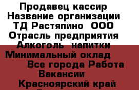 Продавец-кассир › Название организации ­ ТД Растяпино, ООО › Отрасль предприятия ­ Алкоголь, напитки › Минимальный оклад ­ 10 000 - Все города Работа » Вакансии   . Красноярский край,Бородино г.